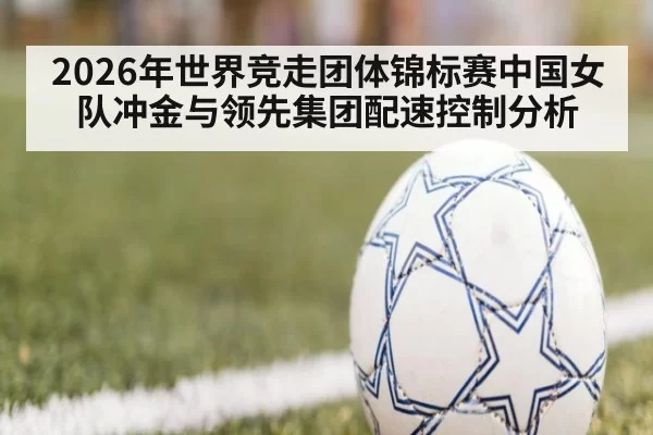2026年世界竞走团体锦标赛中国女队冲金与领先集团配速控制分析